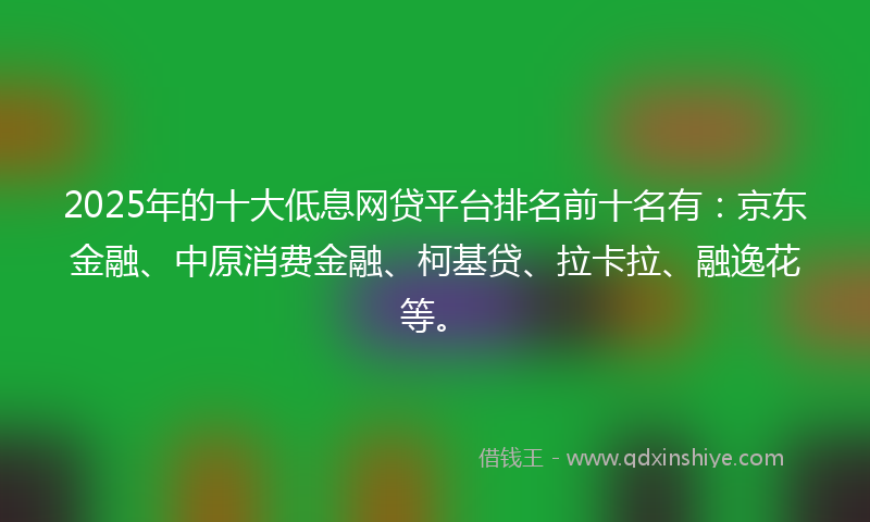 2025年的十大低息网贷平台排名前十名有：京东金融、中原消费金融、柯基贷、拉卡拉、融逸花等。