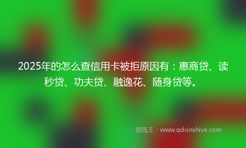 2025年的怎么查信用卡被拒原因有：惠商贷、读秒贷、功夫贷、融逸花、随身贷等。