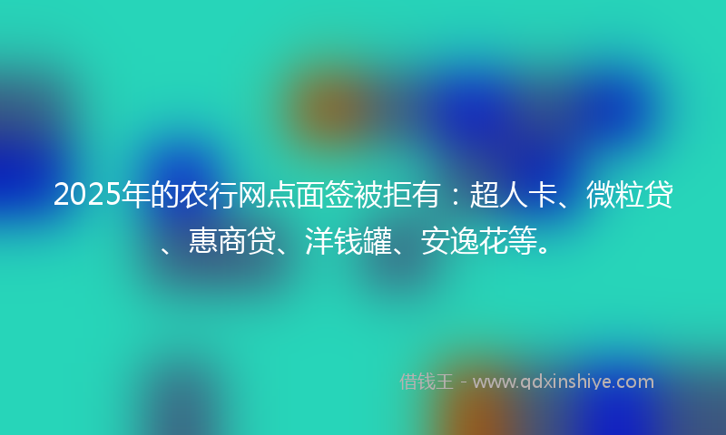 2025年的农行网点面签被拒有：超人卡、微粒贷、惠商贷、洋钱罐、安逸花等。