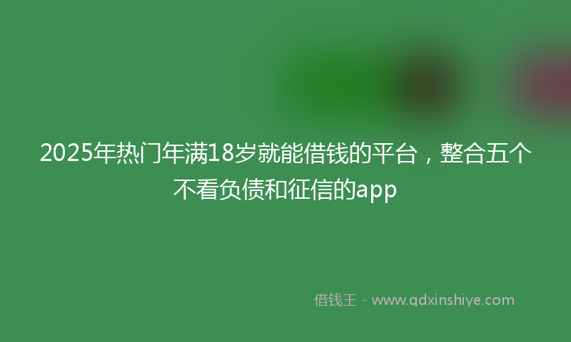 2025年热门年满18岁就能借钱的平台，整合五个不看负债和征信的app