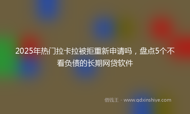 2025年热门拉卡拉被拒重新申请吗，盘点5个不看负债的长期网贷软件