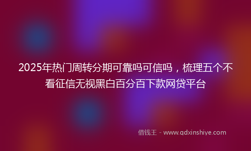 2025年热门周转分期可靠吗可信吗，梳理五个不看征信无视黑白百分百下款网贷平台