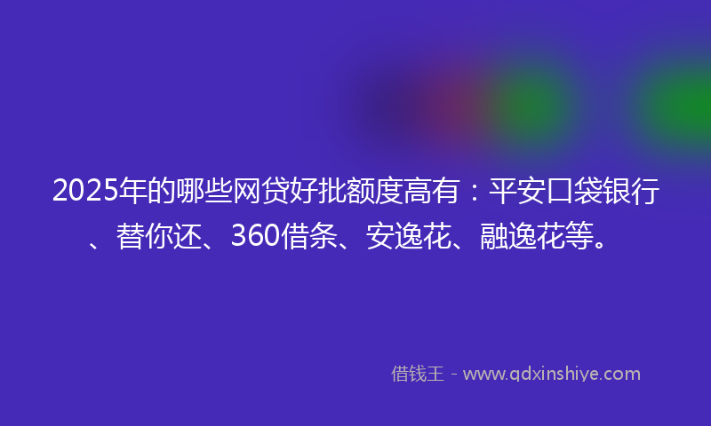 2025年的哪些网贷好批额度高有：平安口袋银行、替你还、360借条、安逸花、融逸花等。