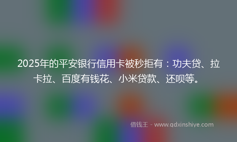 2025年的平安银行信用卡被秒拒有：功夫贷、拉卡拉、百度有钱花、小米贷款、还呗等。