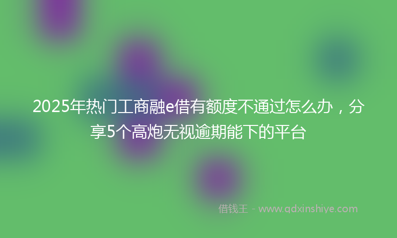 2025年热门工商融e借有额度不通过怎么办，分享5个高炮无视逾期能下的平台