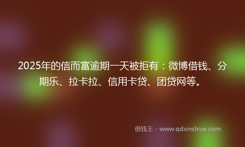 2025年的信而富逾期一天被拒有：微博借钱、分期乐、拉卡拉、信用卡贷、团贷网等。