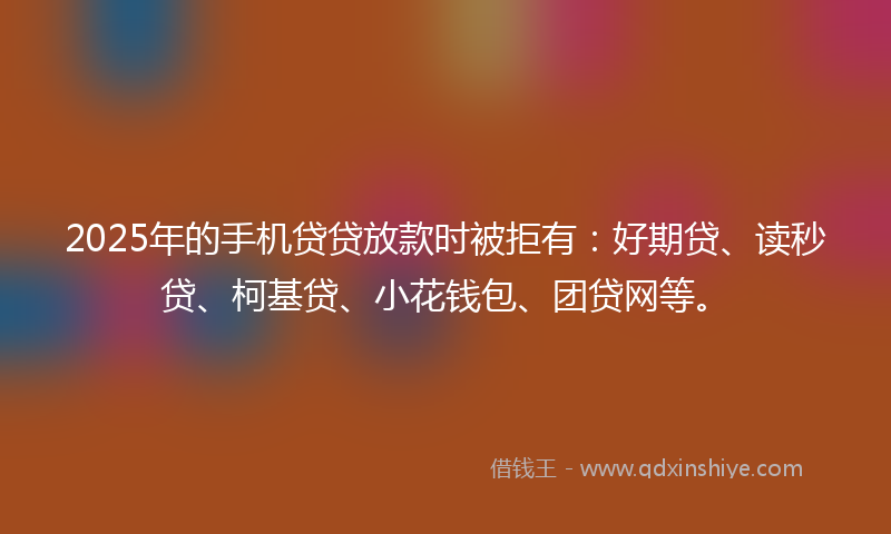 2025年的手机贷贷放款时被拒有：好期贷、读秒贷、柯基贷、小花钱包、团贷网等。