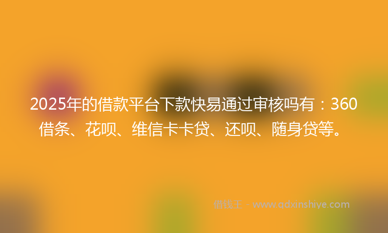 2025年的借款平台下款快易通过审核吗有：360借条、花呗、维信卡卡贷、还呗、随身贷等。