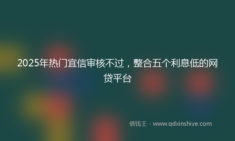 2025年热门宜信审核不过，整合五个利息低的网贷平台