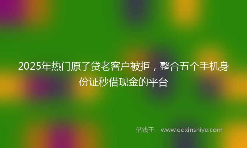 2025年热门原子贷老客户被拒，整合五个手机身份证秒借现金的平台