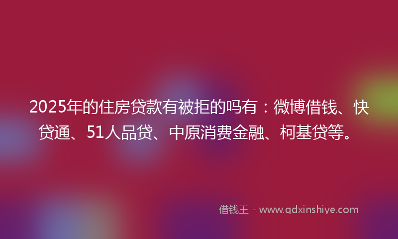 2025年的住房贷款有被拒的吗有：微博借钱、快贷通、51人品贷、中原消费金融、柯基贷等。
