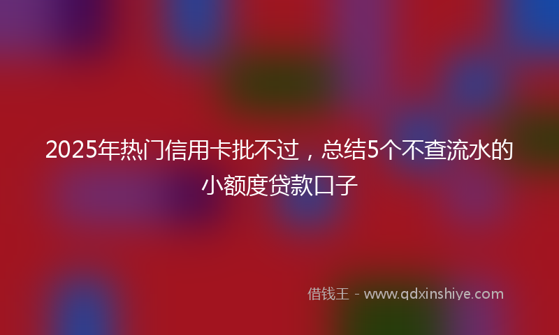 2025年热门信用卡批不过，总结5个不查流水的小额度贷款口子