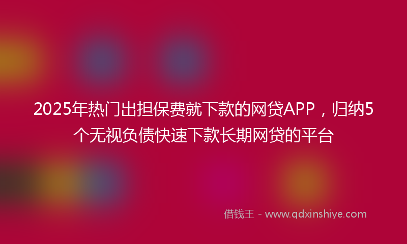 2025年热门出担保费就下款的网贷APP，归纳5个无视负债快速下款长期网贷的平台