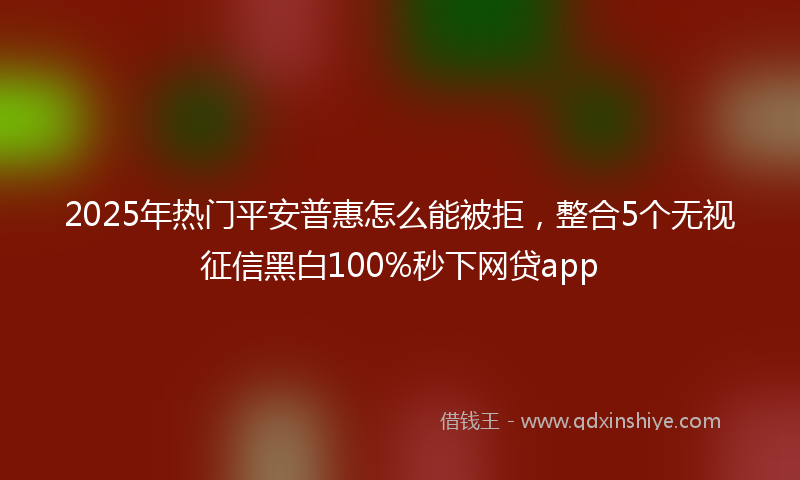 2025年热门平安普惠怎么能被拒，整合5个无视征信黑白100%秒下网贷app