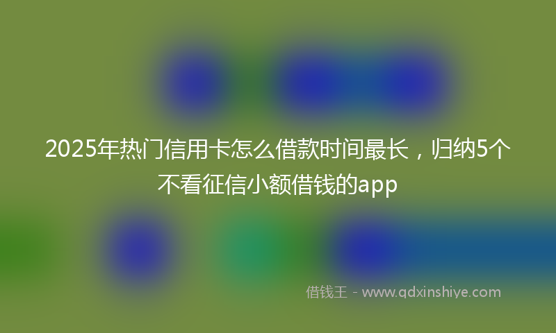 2025年热门信用卡怎么借款时间最长，归纳5个不看征信小额借钱的app