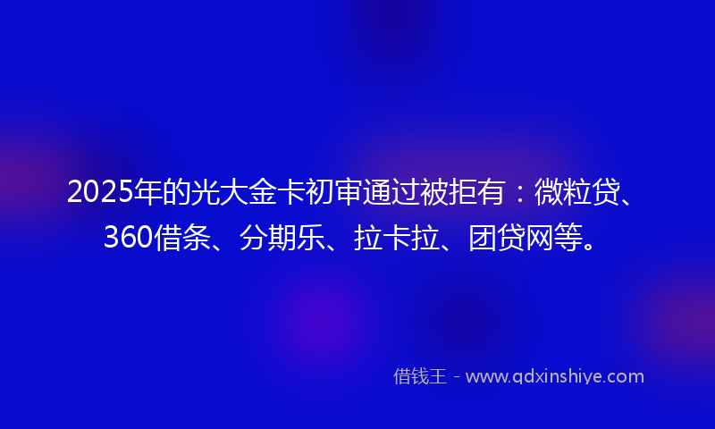 2025年的光大金卡初审通过被拒有：微粒贷、360借条、分期乐、拉卡拉、团贷网等。