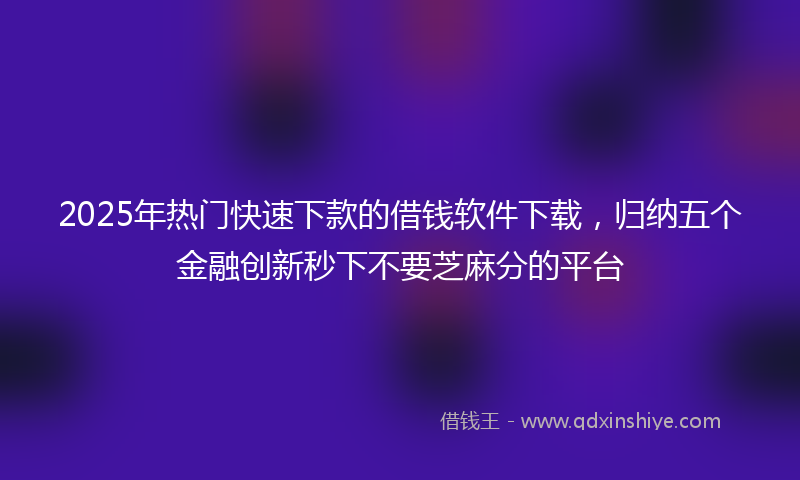 2025年热门快速下款的借钱软件下载，归纳五个金融创新秒下不要芝麻分的平台