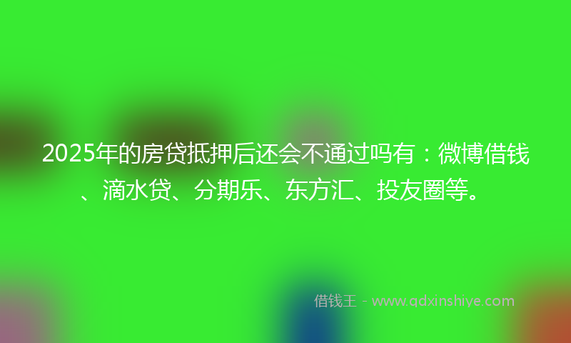 2025年的房贷抵押后还会不通过吗有：微博借钱、滴水贷、分期乐、东方汇、投友圈等。