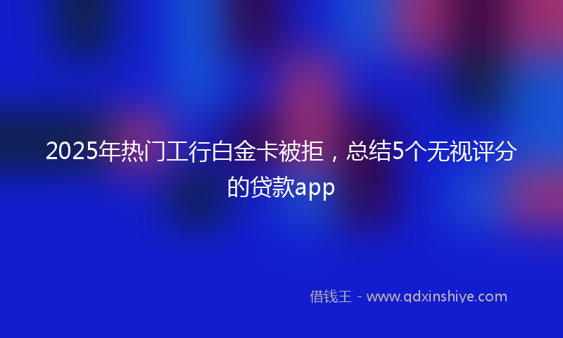 2025年热门工行白金卡被拒，总结5个无视评分的贷款app