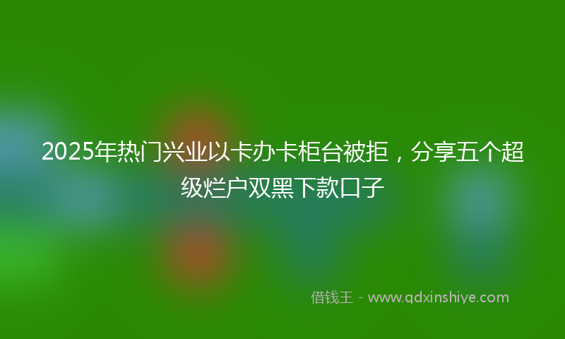 2025年热门兴业以卡办卡柜台被拒，分享五个超级烂户双黑下款口子