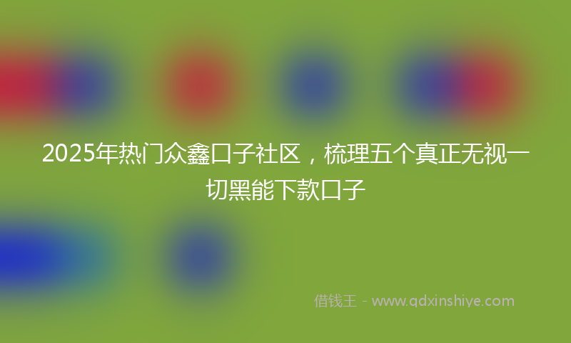2025年热门众鑫口子社区，梳理五个真正无视一切黑能下款口子