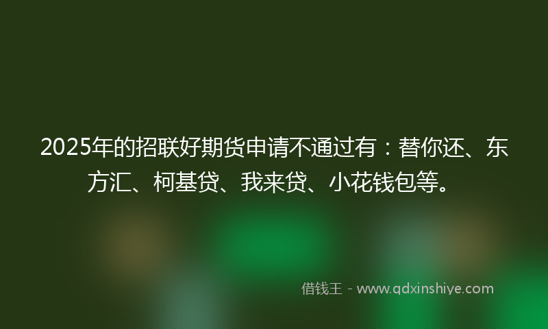 2025年的招联好期货申请不通过有：替你还、东方汇、柯基贷、我来贷、小花钱包等。