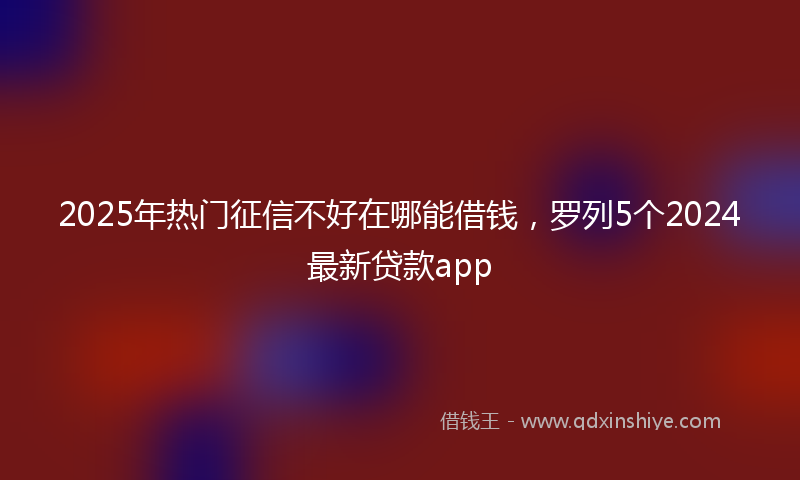 2025年热门征信不好在哪能借钱，罗列5个2024最新贷款app