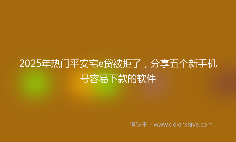 2025年热门平安宅e贷被拒了，分享五个新手机号容易下款的软件