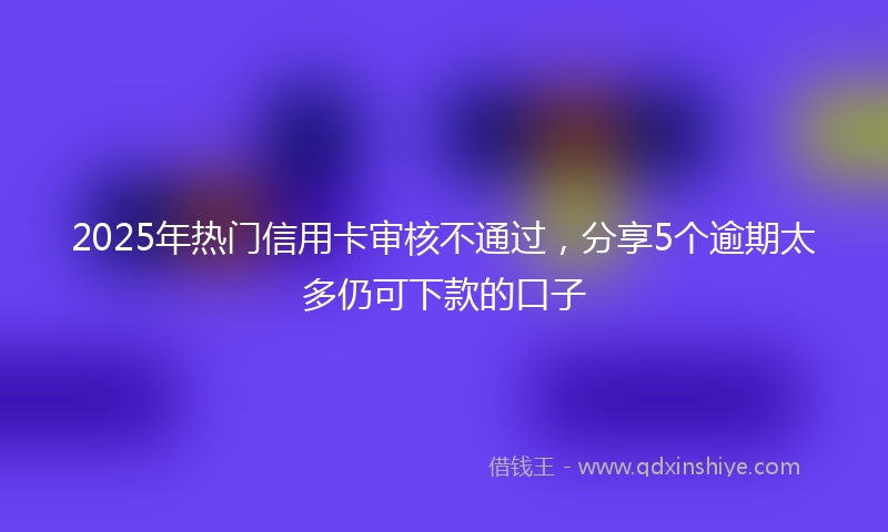2025年热门信用卡审核不通过，分享5个逾期太多仍可下款的口子