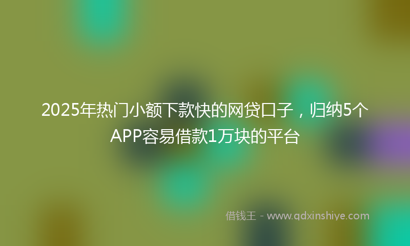 2025年热门小额下款快的网贷口子，归纳5个APP容易借款1万块的平台