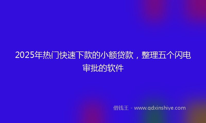 2025年热门快速下款的小额贷款，整理五个闪电审批的软件