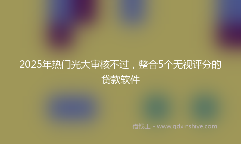 2025年热门光大审核不过，整合5个无视评分的贷款软件