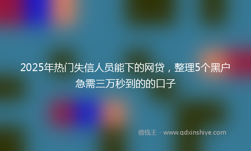 2025年热门失信人员能下的网贷，整理5个黑户急需三万秒到的的口子