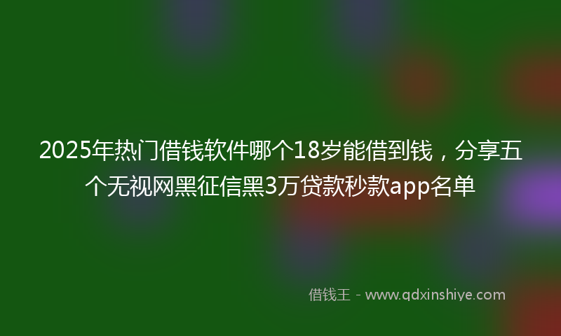 2025年热门借钱软件哪个18岁能借到钱，分享五个无视网黑征信黑3万贷款秒款app名单