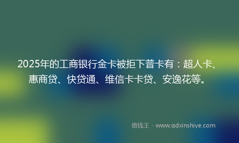 2025年的工商银行金卡被拒下普卡有：超人卡、惠商贷、快贷通、维信卡卡贷、安逸花等。
