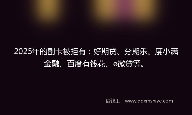 2025年的副卡被拒有：好期贷、分期乐、度小满金融、百度有钱花、e微贷等。