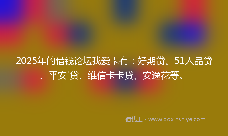 2025年的借钱论坛我爱卡有：好期贷、51人品贷、平安i贷、维信卡卡贷、安逸花等。