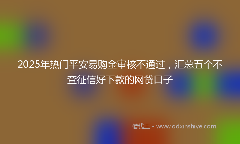 2025年热门平安易购金审核不通过，汇总五个不查征信好下款的网贷口子