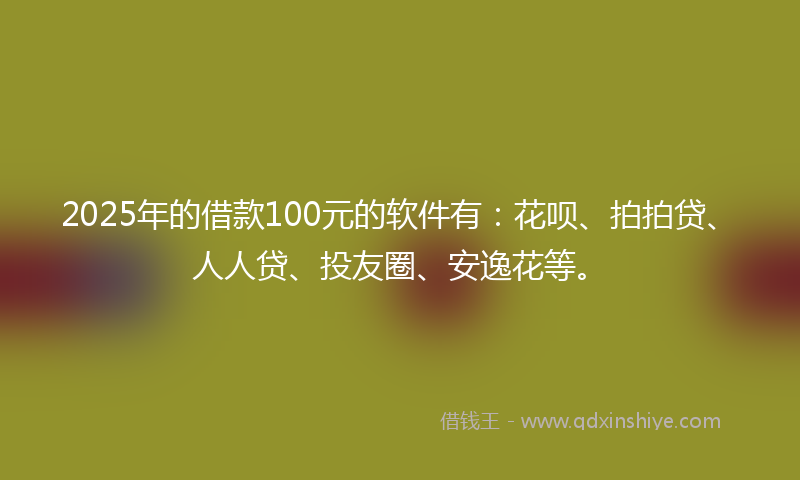 2025年的借款100元的软件有：花呗、拍拍贷、人人贷、投友圈、安逸花等。