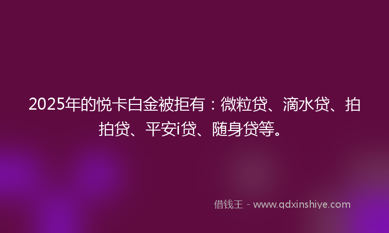 2025年的悦卡白金被拒有：微粒贷、滴水贷、拍拍贷、平安i贷、随身贷等。