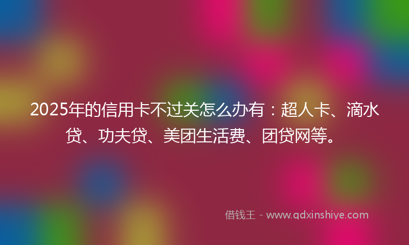 2025年的信用卡不过关怎么办有：超人卡、滴水贷、功夫贷、美团生活费、团贷网等。