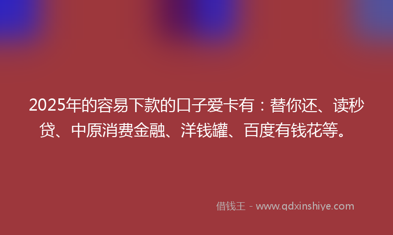 2025年的容易下款的口子爱卡有：替你还、读秒贷、中原消费金融、洋钱罐、百度有钱花等。