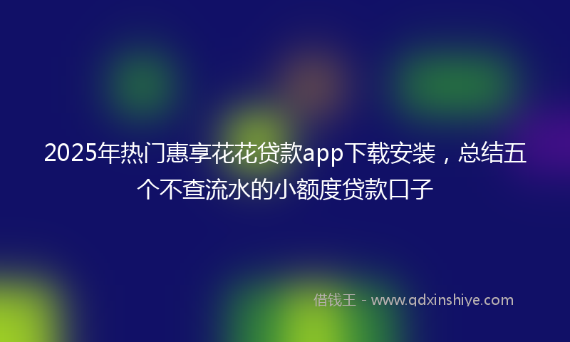 2025年热门惠享花花贷款app下载安装，总结五个不查流水的小额度贷款口子