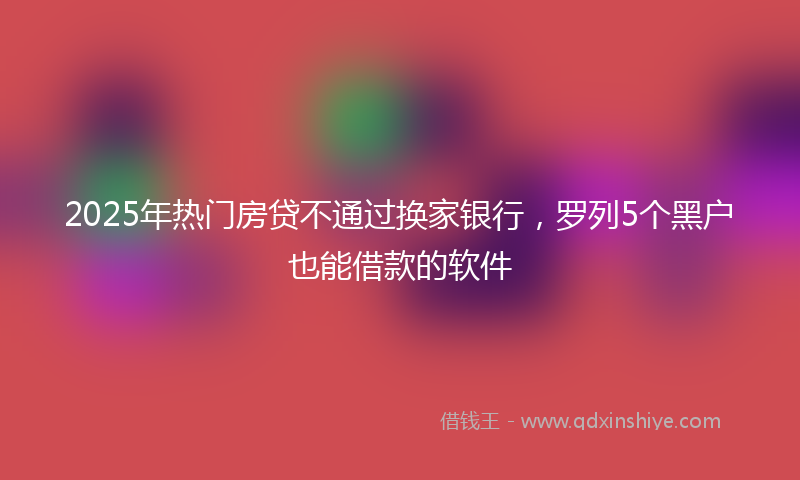 2025年热门房贷不通过换家银行，罗列5个黑户也能借款的软件