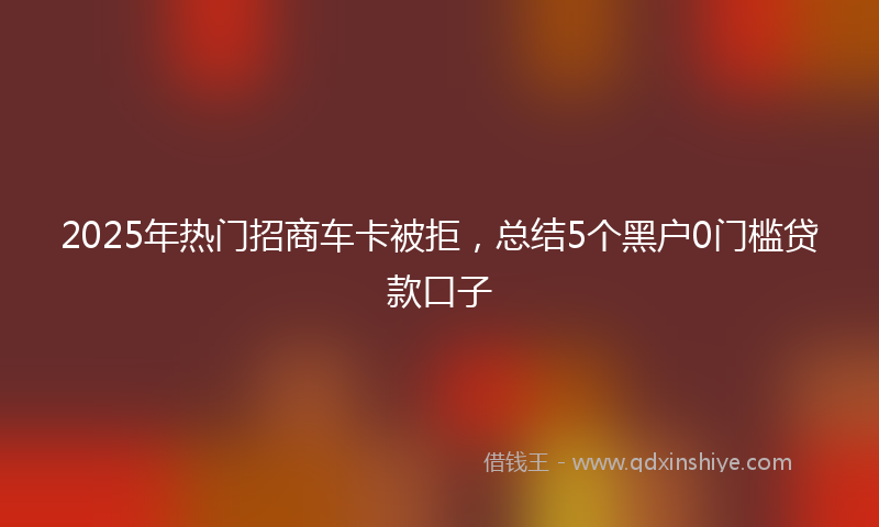 2025年热门招商车卡被拒，总结5个黑户0门槛贷款口子