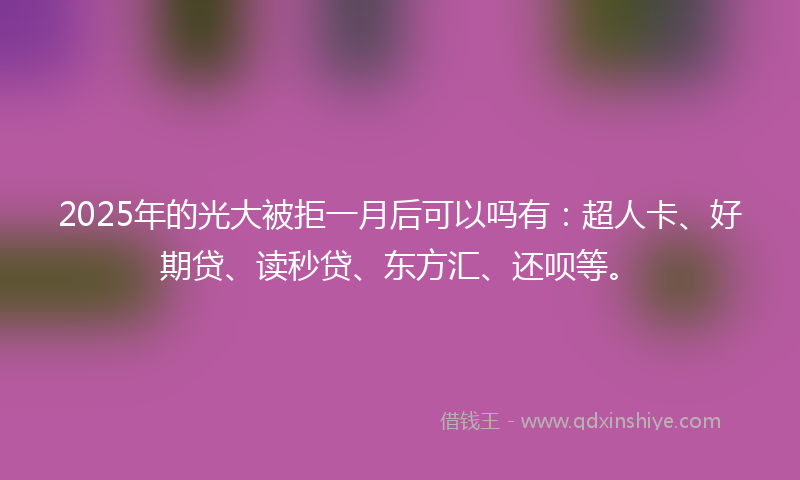 2025年的光大被拒一月后可以吗有：超人卡、好期贷、读秒贷、东方汇、还呗等。