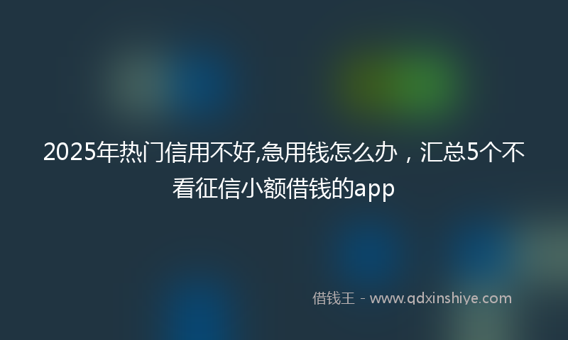 2025年热门信用不好,急用钱怎么办，汇总5个不看征信小额借钱的app
