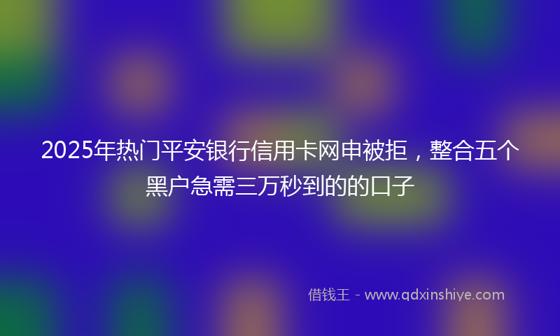 2025年热门平安银行信用卡网申被拒，整合五个黑户急需三万秒到的的口子