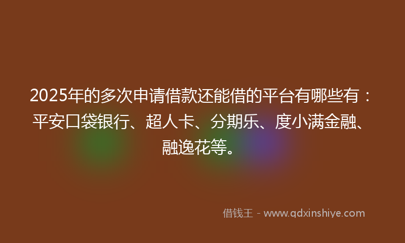 2025年的多次申请借款还能借的平台有哪些有：平安口袋银行、超人卡、分期乐、度小满金融、融逸花等。