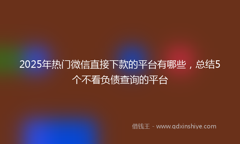 2025年热门微信直接下款的平台有哪些，总结5个不看负债查询的平台